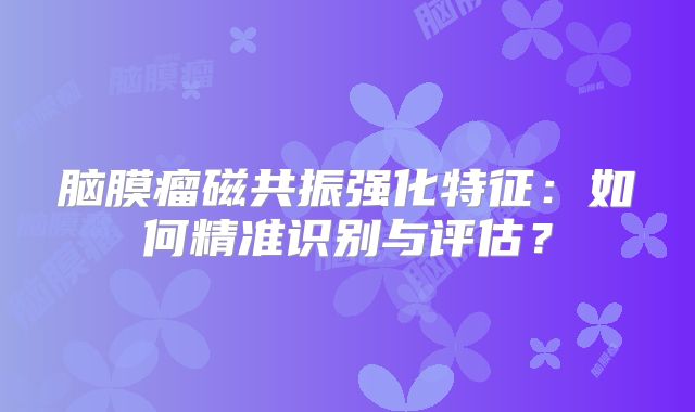 脑膜瘤磁共振强化特征：如何精准识别与评估？