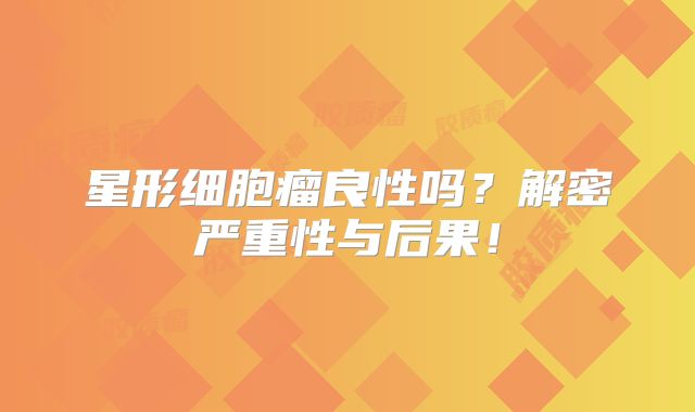 星形细胞瘤良性吗？解密严重性与后果！