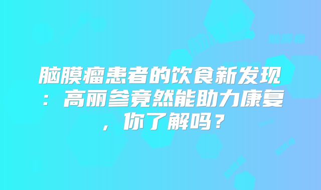 脑膜瘤患者的饮食新发现：高丽参竟然能助力康复，你了解吗？