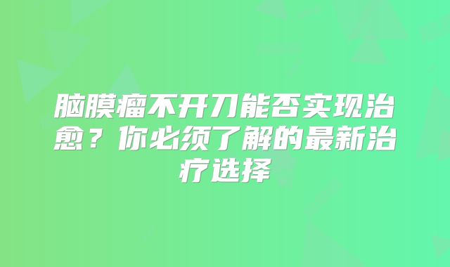 脑膜瘤不开刀能否实现治愈？你必须了解的最新治疗选择