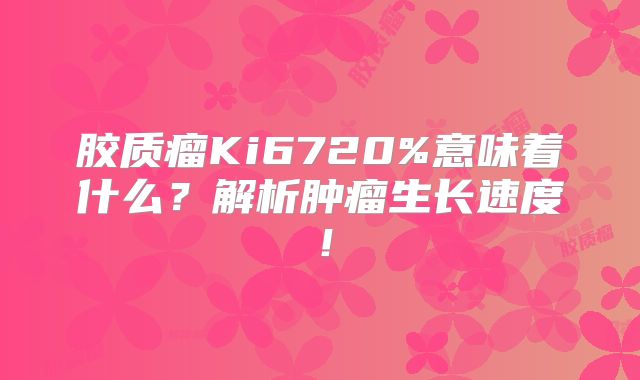 胶质瘤Ki6720%意味着什么？解析肿瘤生长速度！
