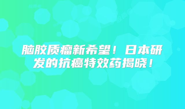 脑胶质瘤新希望！日本研发的抗癌特效药揭晓！