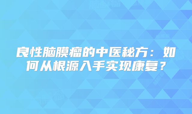 良性脑膜瘤的中医秘方：如何从根源入手实现康复？