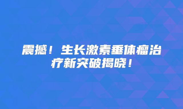 震撼！生长激素垂体瘤治疗新突破揭晓！