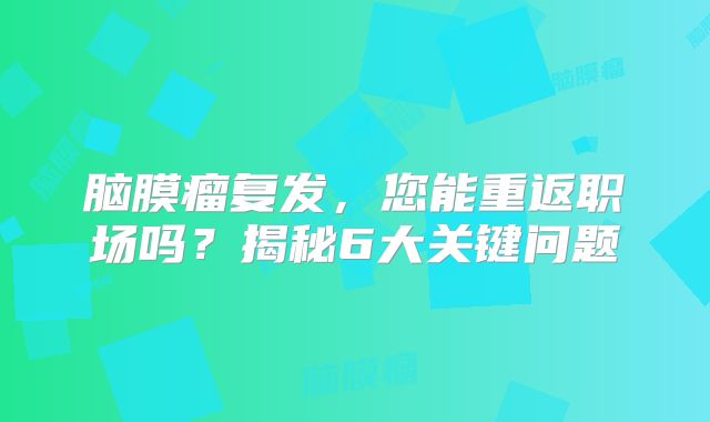 脑膜瘤复发，您能重返职场吗？揭秘6大关键问题