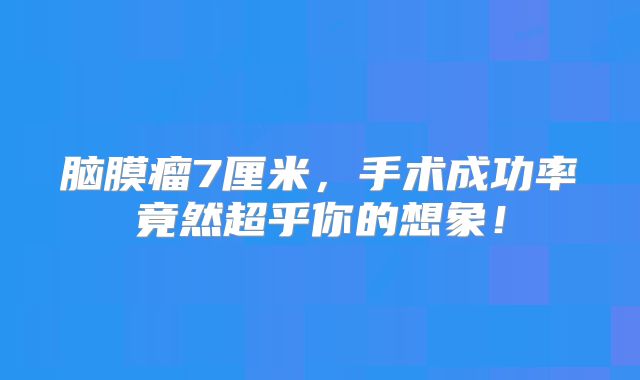 脑膜瘤7厘米，手术成功率竟然超乎你的想象！