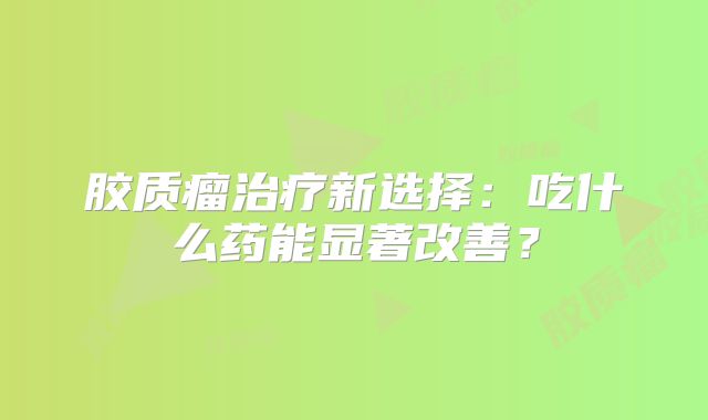 胶质瘤治疗新选择：吃什么药能显著改善？