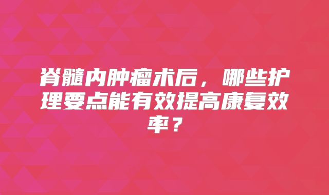 脊髓内肿瘤术后，哪些护理要点能有效提高康复效率？