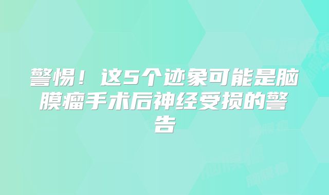 警惕！这5个迹象可能是脑膜瘤手术后神经受损的警告