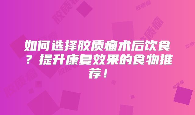 如何选择胶质瘤术后饮食？提升康复效果的食物推荐！