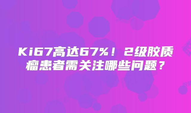 Ki67高达67%！2级胶质瘤患者需关注哪些问题？