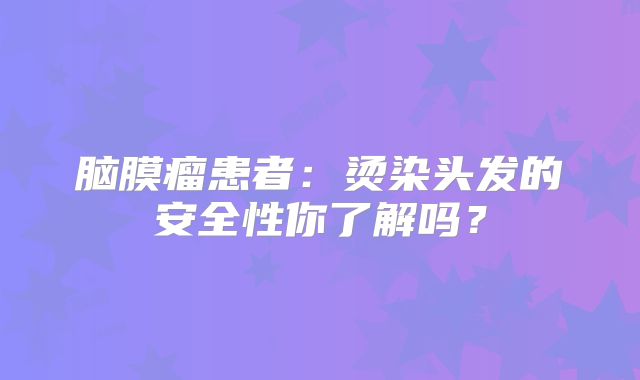 脑膜瘤患者：烫染头发的安全性你了解吗？