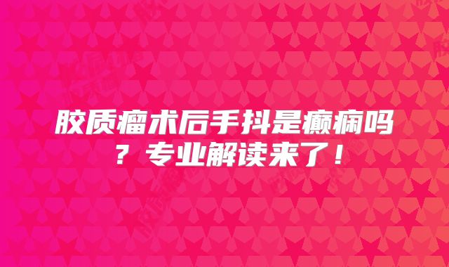 胶质瘤术后手抖是癫痫吗？专业解读来了！