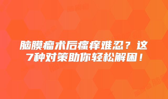 脑膜瘤术后瘙痒难忍？这7种对策助你轻松解困！