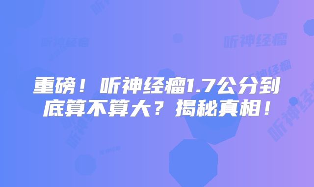 重磅！听神经瘤1.7公分到底算不算大？揭秘真相！