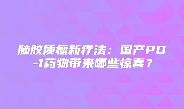 脑胶质瘤新疗法：国产PD-1药物带来哪些惊喜？