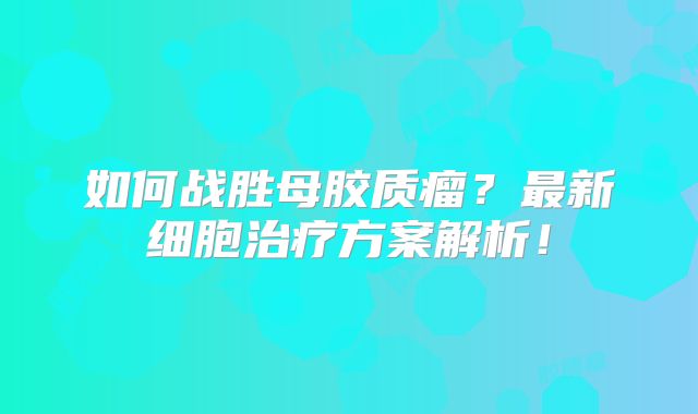 如何战胜母胶质瘤？最新细胞治疗方案解析！