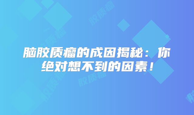 脑胶质瘤的成因揭秘：你绝对想不到的因素！