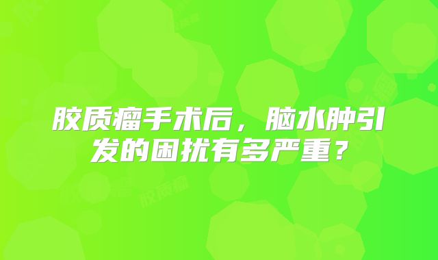 胶质瘤手术后，脑水肿引发的困扰有多严重？
