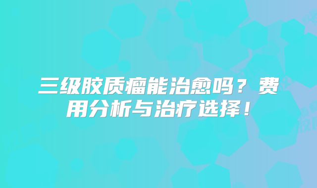 三级胶质瘤能治愈吗？费用分析与治疗选择！