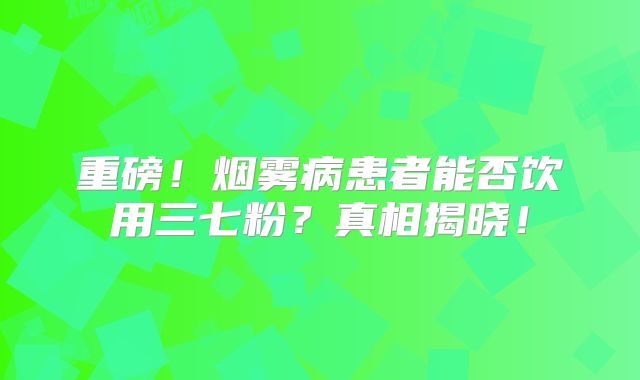 重磅！烟雾病患者能否饮用三七粉？真相揭晓！