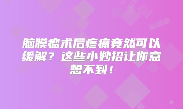 脑膜瘤术后疼痛竟然可以缓解？这些小妙招让你意想不到！