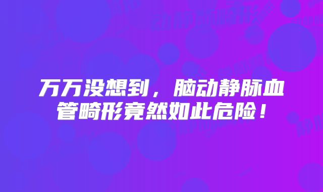 万万没想到，脑动静脉血管畸形竟然如此危险！
