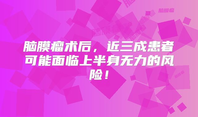 脑膜瘤术后，近三成患者可能面临上半身无力的风险！
