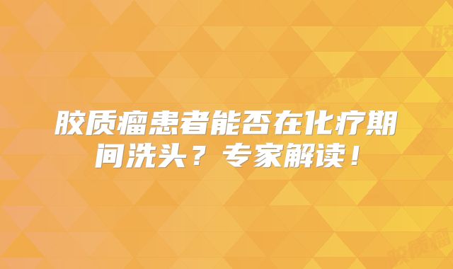 胶质瘤患者能否在化疗期间洗头？专家解读！