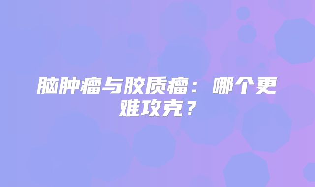 脑肿瘤与胶质瘤：哪个更难攻克？
