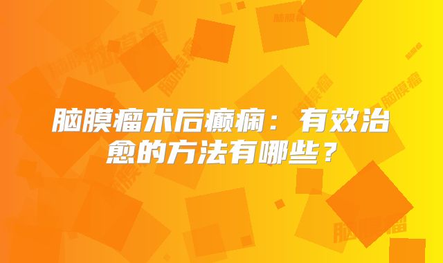 脑膜瘤术后癫痫：有效治愈的方法有哪些？