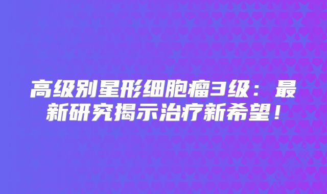 高级别星形细胞瘤3级：最新研究揭示治疗新希望！
