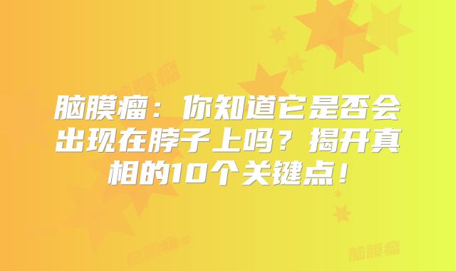 脑膜瘤：你知道它是否会出现在脖子上吗？揭开真相的10个关键点！