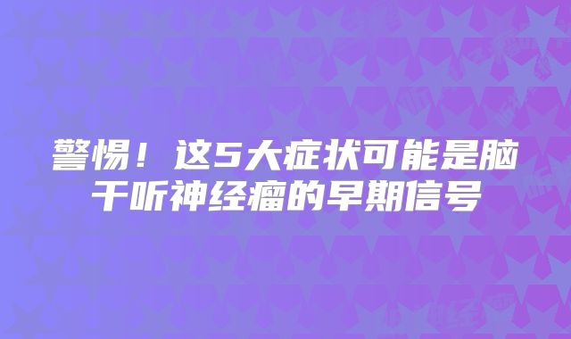 警惕！这5大症状可能是脑干听神经瘤的早期信号