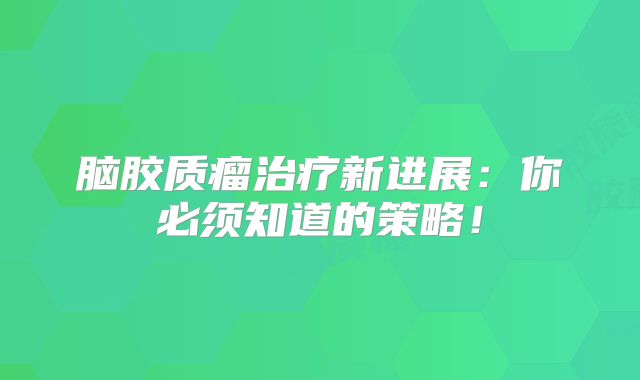 脑胶质瘤治疗新进展：你必须知道的策略！