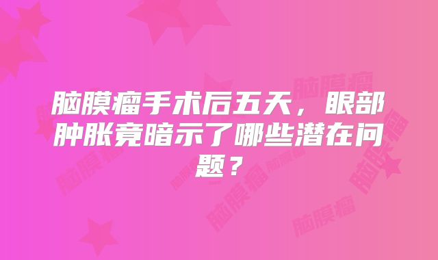 脑膜瘤手术后五天，眼部肿胀竟暗示了哪些潜在问题？