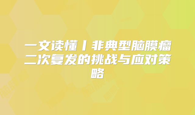 一文读懂丨非典型脑膜瘤二次复发的挑战与应对策略