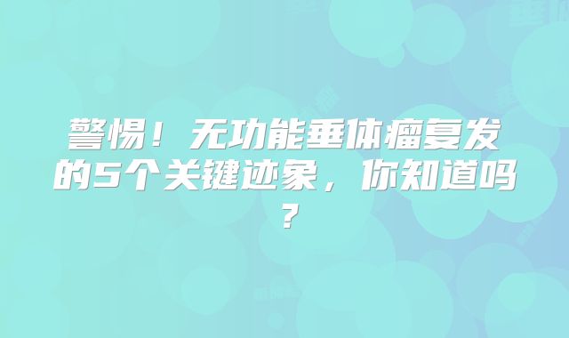 警惕！无功能垂体瘤复发的5个关键迹象，你知道吗？