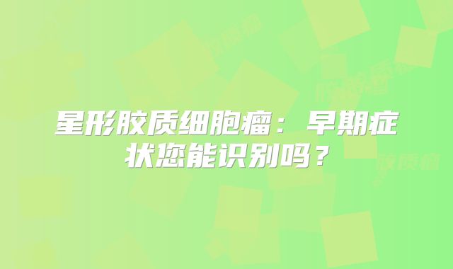 星形胶质细胞瘤：早期症状您能识别吗？