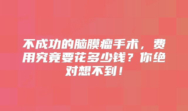 不成功的脑膜瘤手术，费用究竟要花多少钱？你绝对想不到！