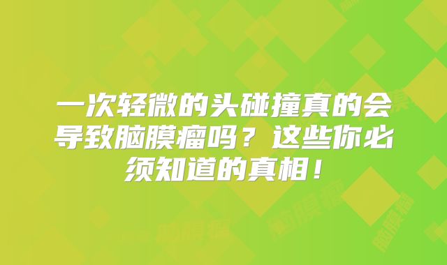 一次轻微的头碰撞真的会导致脑膜瘤吗？这些你必须知道的真相！