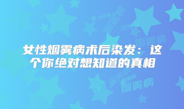 女性烟雾病术后染发：这个你绝对想知道的真相