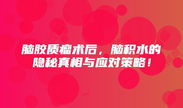 脑胶质瘤术后，脑积水的隐秘真相与应对策略！