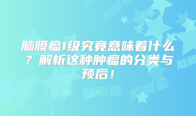 脑膜瘤I级究竟意味着什么？解析这种肿瘤的分类与预后！
