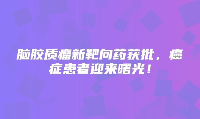 脑胶质瘤新靶向药获批，癌症患者迎来曙光！