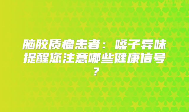 脑胶质瘤患者：嗓子异味提醒您注意哪些健康信号？
