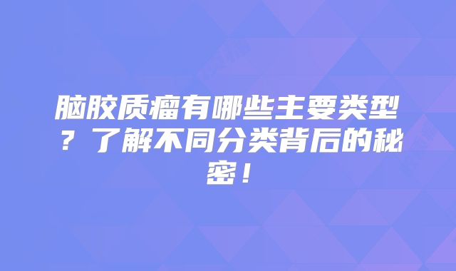 脑胶质瘤有哪些主要类型？了解不同分类背后的秘密！