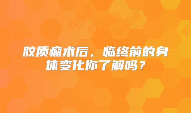胶质瘤术后，临终前的身体变化你了解吗？