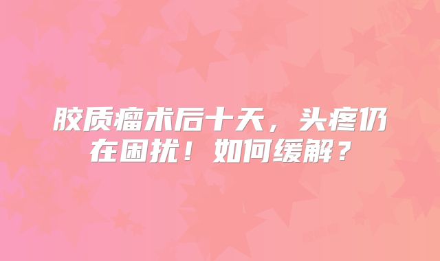 胶质瘤术后十天，头疼仍在困扰！如何缓解？