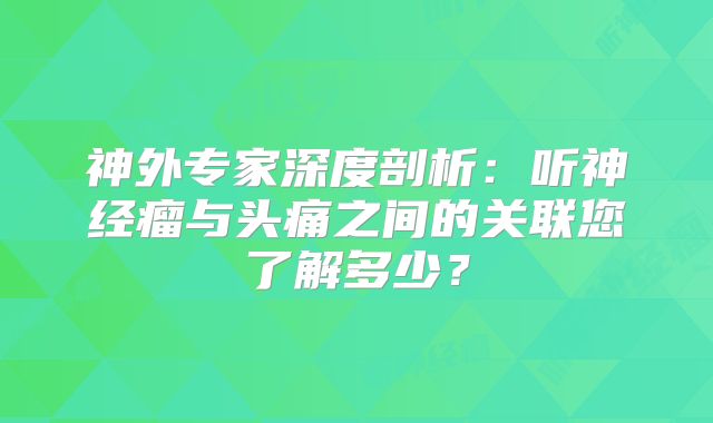 神外专家深度剖析：听神经瘤与头痛之间的关联您了解多少？